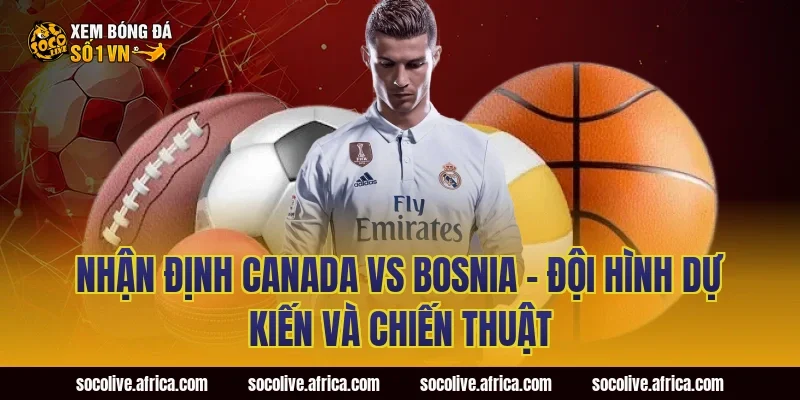 Nhận định Canada vs Bosnia - Đội hình dự kiến và chiến thuật