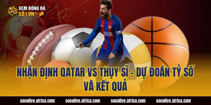 Nhận định Qatar vs Thụy Sĩ - Dự đoán tỷ số và kết quả